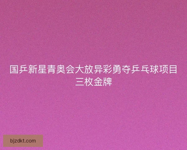 国乒新星青奥会大放异彩勇夺乒乓球项目三枚金牌