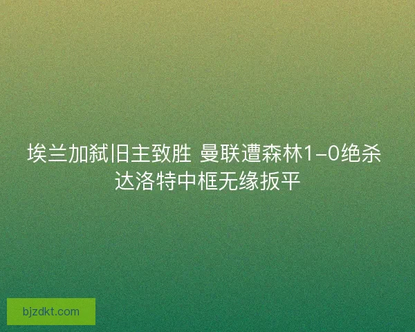 埃兰加弑旧主致胜 曼联遭森林1-0绝杀 达洛特中框无缘扳平