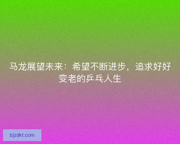 马龙展望未来：希望不断进步，追求好好变老的乒乓人生
