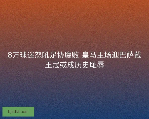 8万球迷怒吼足协腐败 皇马主场迎巴萨戴王冠或成历史耻辱