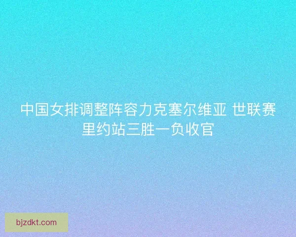 中国女排调整阵容力克塞尔维亚 世联赛里约站三胜一负收官