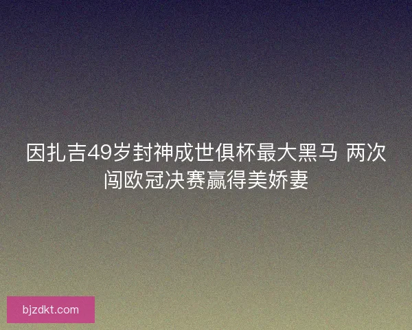 因扎吉49岁封神成世俱杯最大黑马 两次闯欧冠决赛赢得美娇妻