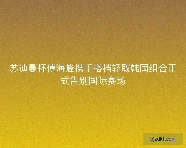 苏迪曼杯傅海峰携手搭档轻取韩国组合正式告别国际赛场