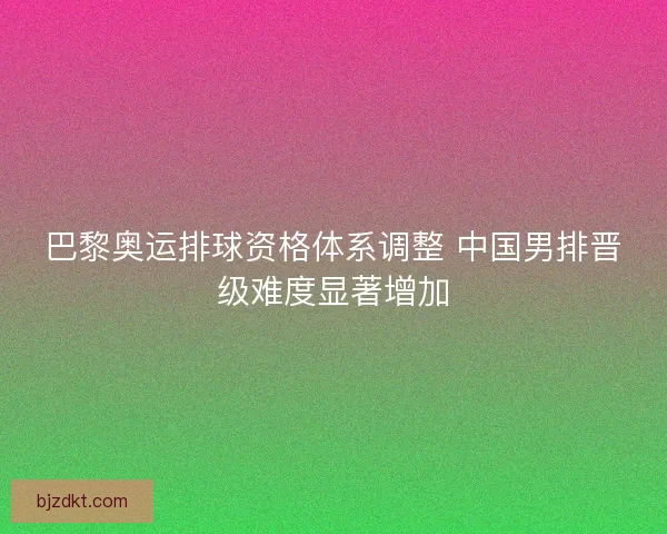 巴黎奥运排球资格体系调整 中国男排晋级难度显著增加
